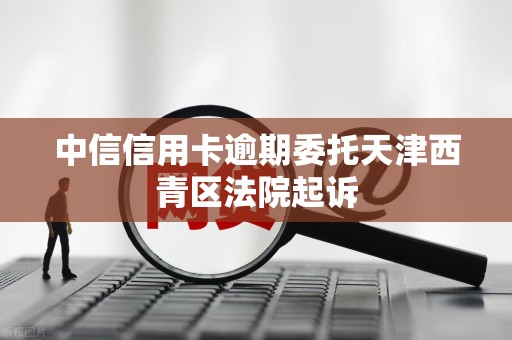 中信信用卡逾期委托天津西青区法院起诉 中信信用卡逾期委托天津西青区法院起诉
