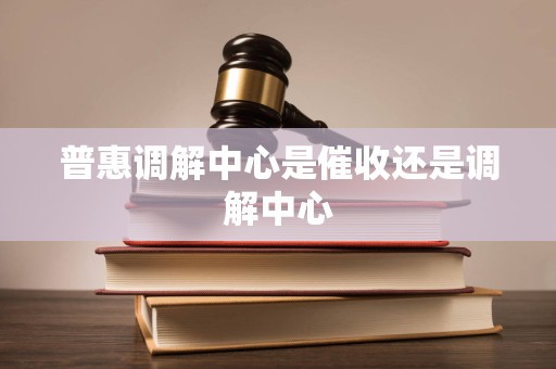 普惠调解中心是催收还是调解中心