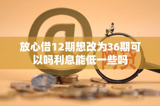 放心借12期想改为36期可以吗利息能低一些吗