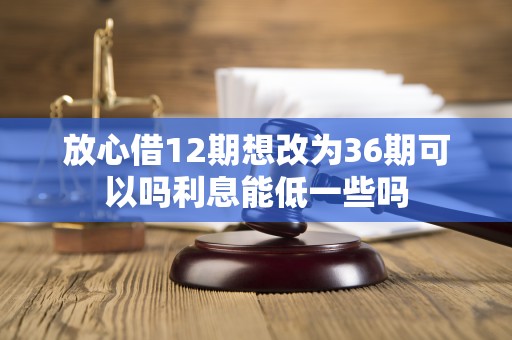 放心借12期想改为36期可以吗利息能低一些吗