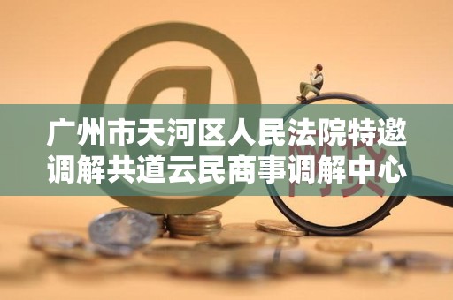 广州市天河区人民法院特邀调解共道云民商事调解中心 广州市天河区人民法院特邀调解共道云民商事调解中心