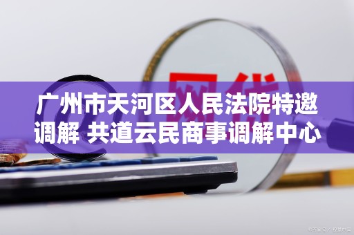 广州市天河区人民法院特邀调解 共道云民商事调解中心 广州市天河区人民法院特邀调解 共道云民商事调解中心