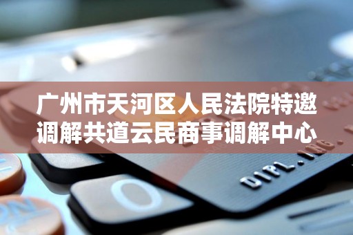 广州市天河区人民法院特邀调解共道云民商事调解中心进行调解委派是真的吗