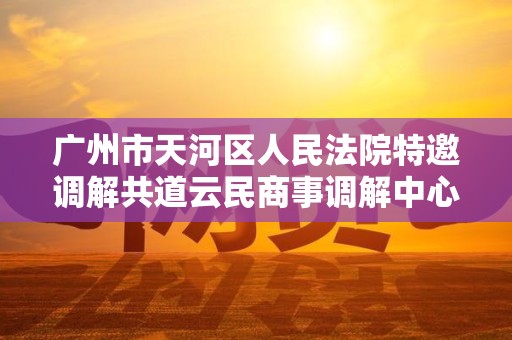 广州市天河区人民法院特邀调解共道云民商事调解中心进行调解委派是真的吗