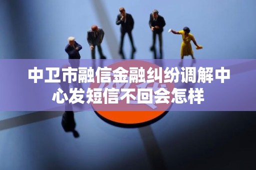 中卫市融信金融纠纷调解中心发短信不回会怎样