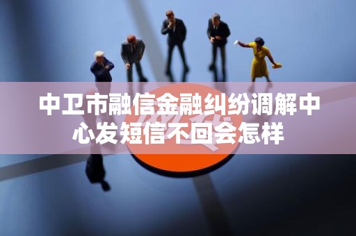 中卫市融信金融纠纷调解中心发短信不回会怎样