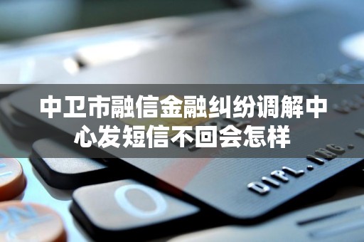 中卫市融信金融纠纷调解中心发短信不回会怎样