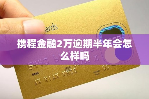携程金融2万逾期半年会怎么样吗