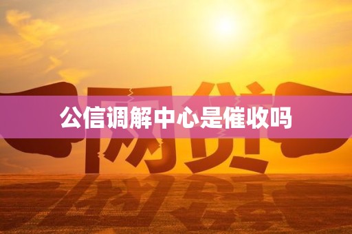 公信调解中心是催收吗 公信调解中心是催收吗