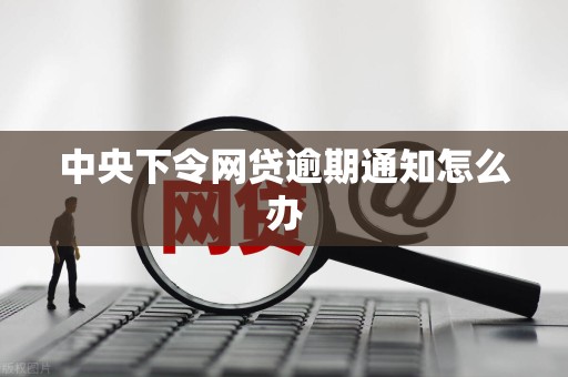 中央下令网贷逾期通知怎么办 中央下令网贷逾期通知怎么办