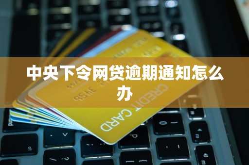 中央下令网贷逾期通知怎么办 中央下令网贷逾期通知怎么办
