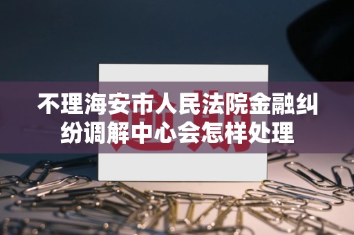 不理海安市人民法院金融纠纷调解中心会怎样处理 不理海安市人民法院金融纠纷调解中心会怎样处理