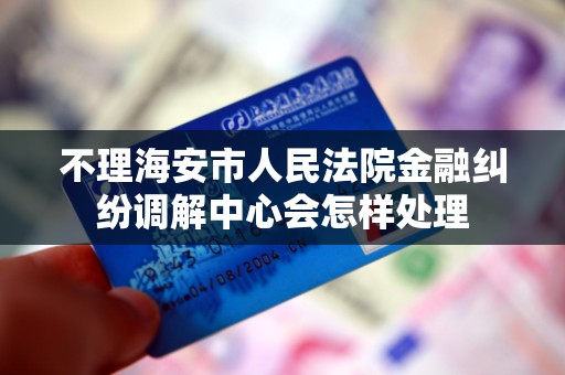 不理海安市人民法院金融纠纷调解中心会怎样处理 不理海安市人民法院金融纠纷调解中心会怎样处理