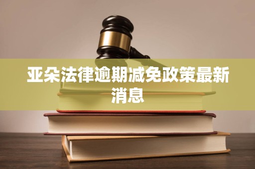 亚朵法律逾期减免政策最新消息 亚朵法律逾期减免政策最新消息