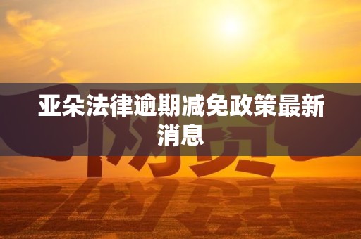 亚朵法律逾期减免政策最新消息 亚朵法律逾期减免政策最新消息