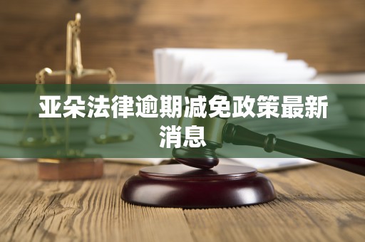 亚朵法律逾期减免政策最新消息 亚朵法律逾期减免政策最新消息