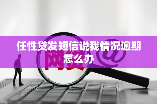 任性贷发短信说我情况逾期怎么办 任性贷发短信说我情况逾期怎么办