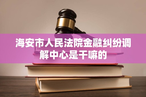 海安市人民法院金融纠纷调解中心是干嘛的 海安市人民法院金融纠纷调解中心是干嘛的