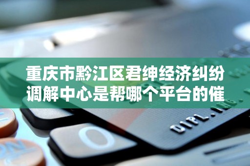 重庆市黔江区君绅经济纠纷调解中心是帮哪个平台的催收