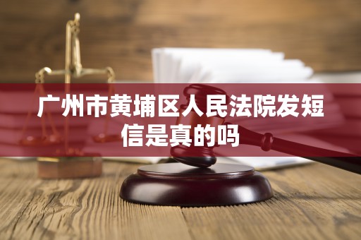 广州市黄埔区人民法院发短信是真的吗 广州市黄埔区人民法院发短信是真的吗
