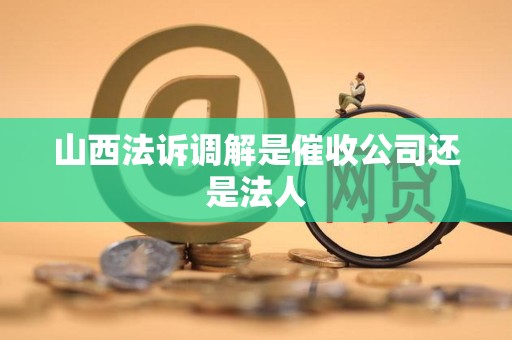 山西法诉调解是催收公司还是法人 山西法诉调解是催收公司还是法人
