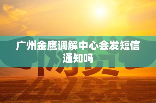 广州金鹰调解中心会发短信通知吗