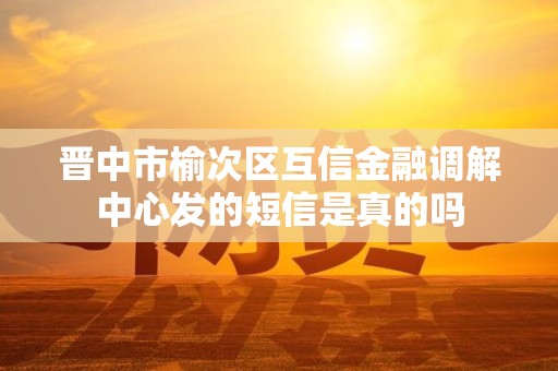 晋中市榆次区互信金融调解中心发的短信是真的吗 晋中市榆次区互信金融调解中心发的短信是真的吗