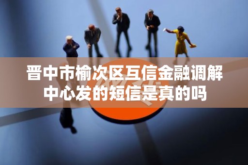 晋中市榆次区互信金融调解中心发的短信是真的吗 晋中市榆次区互信金融调解中心发的短信是真的吗
