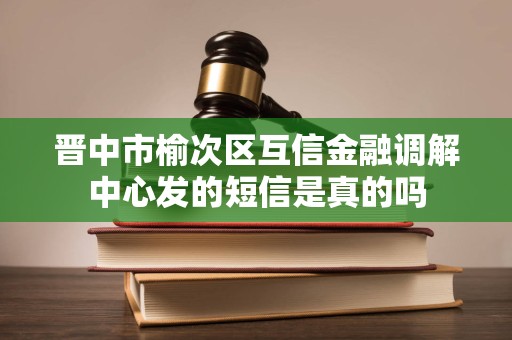晋中市榆次区互信金融调解中心发的短信是真的吗 晋中市榆次区互信金融调解中心发的短信是真的吗