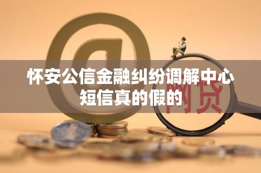 怀安公信金融纠纷调解中心短信真的假的 怀安公信金融纠纷调解中心短信真的假的