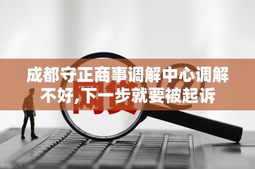 成都守正商事调解中心调解不好,下一步就要被起诉