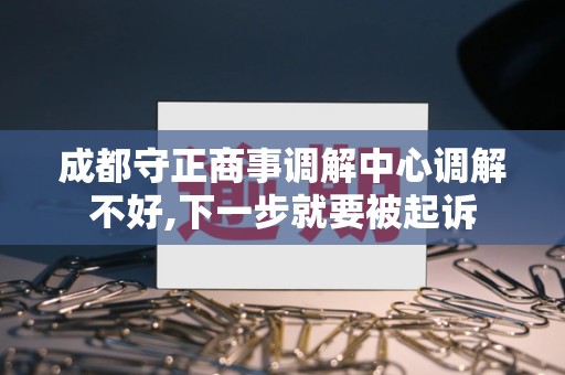 成都守正商事调解中心调解不好,下一步就要被起诉