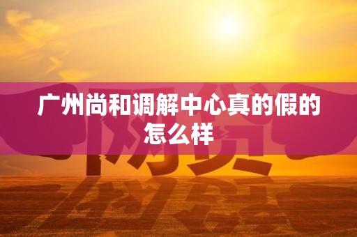 广州尚和调解中心真的假的怎么样