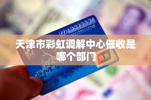 天津市彩虹调解中心催收是哪个部门