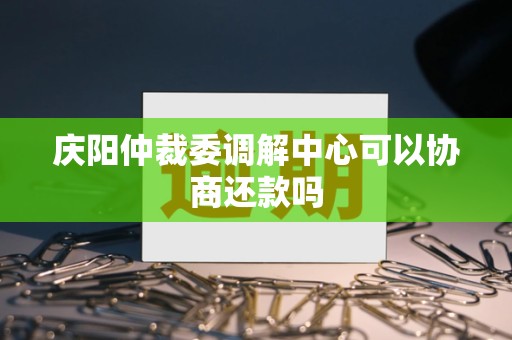庆阳仲裁委调解中心可以协商还款吗