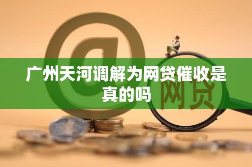 广州天河调解为网贷催收是真的吗 广州天河调解为网贷催收是真的吗