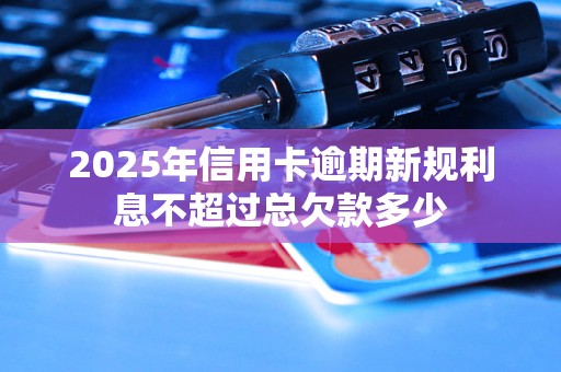 2025年信用卡逾期新规利息不超过总欠款多少 2025年信用卡逾期新规利息不超过总欠款多少
