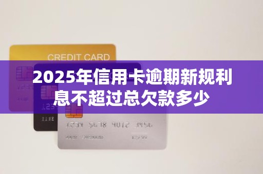 2025年信用卡逾期新规利息不超过总欠款多少 2025年信用卡逾期新规利息不超过总欠款多少