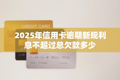 2025年信用卡逾期新规利息不超过总欠款多少 2025年信用卡逾期新规利息不超过总欠款多少