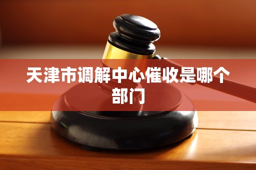 天津市调解中心催收是哪个部门 天津市调解中心催收是哪个部门