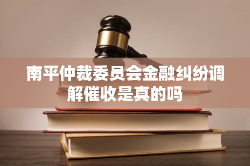 南平仲裁委员会金融纠纷调解催收是真的吗