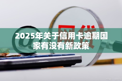 2025年关于信用卡逾期国家有没有新政策 2025年关于信用卡逾期国家有没有新政策