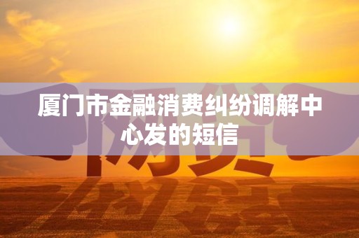 厦门市金融消费纠纷调解中心发的短信