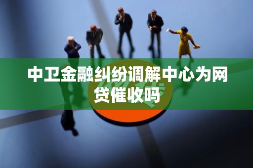 中卫金融纠纷调解中心为网贷催收吗 中卫金融纠纷调解中心为网贷催收吗