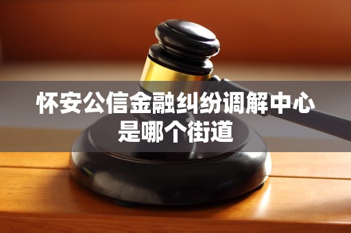 怀安公信金融纠纷调解中心是哪个街道