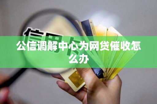 公信调解中心为网贷催收怎么办 公信调解中心为网贷催收怎么办