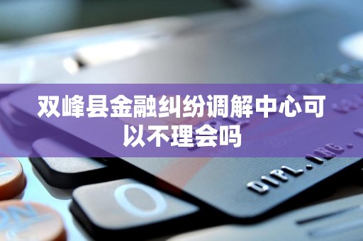 双峰县金融纠纷调解中心可以不理会吗