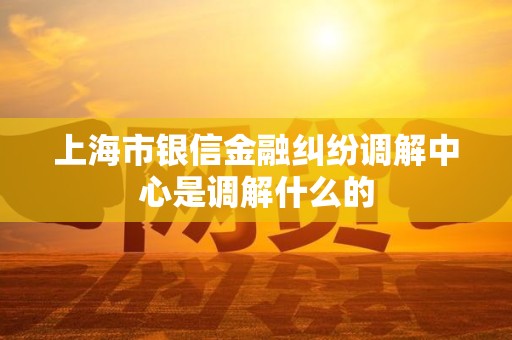 上海市银信金融纠纷调解中心是调解什么的