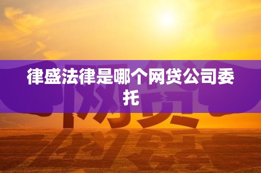 律盛法律是哪个网贷公司委托 律盛法律是哪个网贷公司委托