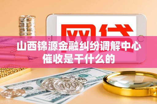 山西锦源金融纠纷调解中心催收是干什么的
